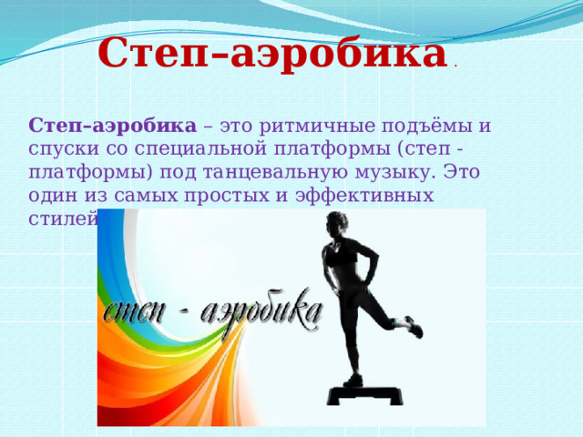 Степ–аэробика  . Степ–аэробика  – это ритмичные подъёмы и спуски со специальной платформы (степ - платформы) под танцевальную музыку. Это один из самых простых и эффективных стилей в аэробике. 