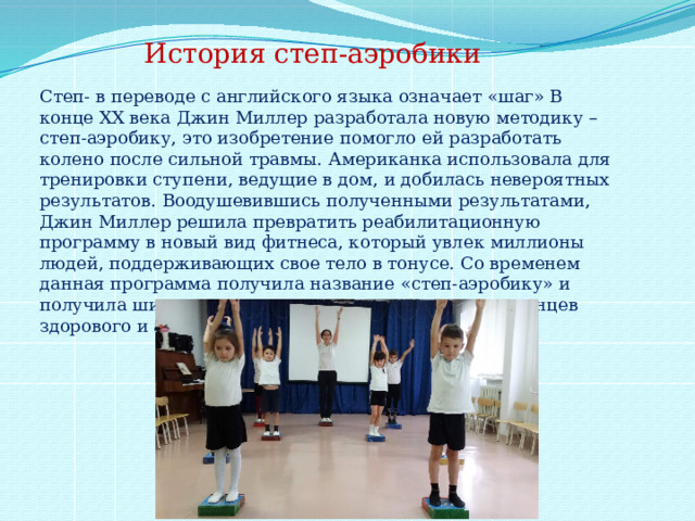 История степ-аэробики Степ- в переводе с английского языка означает «шаг» В конце XX века Джин Миллер разработала новую методику – степ-аэробику, это изобретение помогло ей разработать колено после сильной травмы. Американка использовала для тренировки ступени, ведущие в дом, и добилась невероятных результатов. Воодушевившись полученными результатами, Джин Миллер решила превратить реабилитационную программу в новый вид фитнеса, который увлек миллионы людей, поддерживающих свое тело в тонусе. Со временем данная программа получила название «степ-аэробику» и получила широкое распространение среди приверженцев здорового и активного образа жизни. 