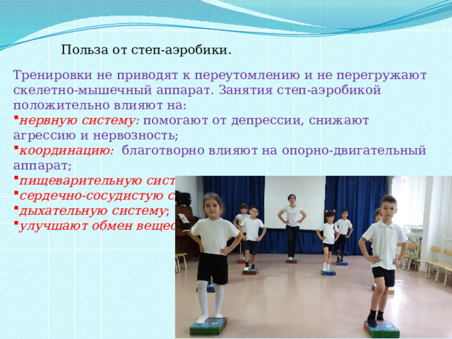 Польза от степ-аэробики.     Тренировки не приводят к переутомлению и не перегружают скелетно-мышечный аппарат. Занятия степ-аэробикой положительно влияют на: нервную систему :  помогают от депрессии, снижают агрессию и нервозность; координацию:   благотворно влияют на опорно-двигательный аппарат; пищеварительную систему ; сердечно-сосудистую систему ; дыхательную систему ; улучшают обмен веществ . 