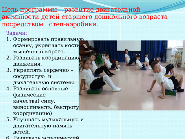 Цель программы – развитие двигательной активности детей старшего дошкольного возраста посредством степ-аэробики. Задачи: Формировать правильную осанку, укреплять костно-мышечный корсет. Развивать координацию движения. Укреплять сердечно – сосудистую и дыхательную системы. Развивать основные физические качества( силу, выносливость, быстроту, координацию) Улучшать музыкальную и двигательную память детей. Развивать эстетический вкус и интерес к занятиям . 