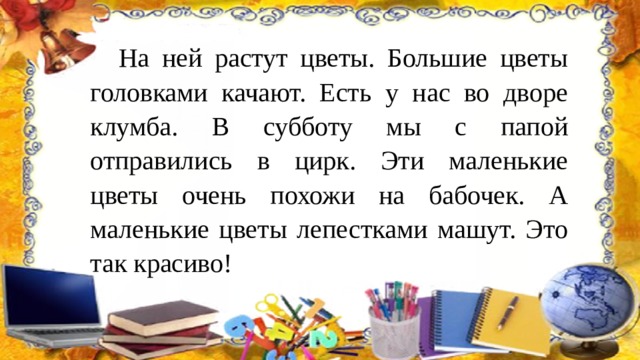 На ней растут цветы. Большие цветы головками качают. Есть у нас во дворе клумба. В субботу мы с папой отправились в цирк. Эти маленькие цветы очень похожи на бабочек. А маленькие цветы лепестками машут. Это так красиво! 