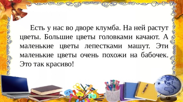  Есть у нас во дворе клумба. На ней растут цветы. Большие цветы головками качают. А маленькие цветы лепестками машут. Эти маленькие цветы очень похожи на бабочек. Это так красиво! 