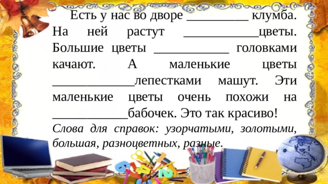  Есть у нас во дворе _________ клумба. На ней растут ___________цветы. Большие цветы ___________ головками качают. А маленькие цветы ____________лепестками машут. Эти маленькие цветы очень похожи на ___________бабочек. Это так красиво! Слова для справок: узорчатыми, золотыми, большая, разноцветных, разные. 