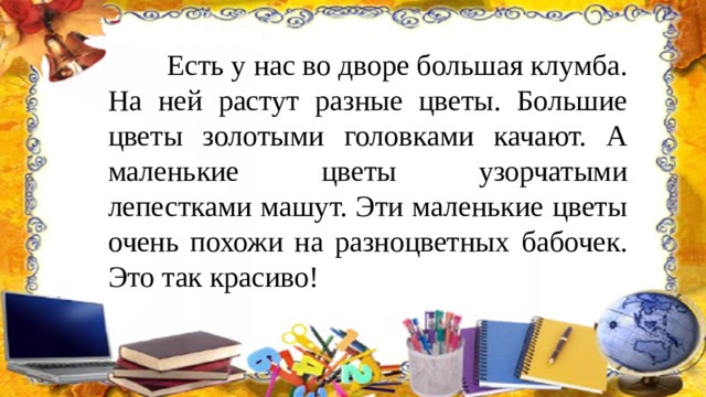  Есть у нас во дворе большая клумба. На ней растут разные цветы. Большие цветы золотыми головками качают. А маленькие цветы узорчатыми лепестками машут. Эти маленькие цветы очень похожи на разноцветных бабочек. Это так красиво! 