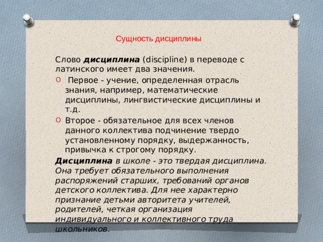 Сущность дисциплины Слово дисциплина  (discipline) в переводе с латинского имеет два значения.  Первое - учение, определенная отрасль знания, например, математические дисциплины, лингвистические дисциплины и т.д. Второе - обязательное для всех членов данного коллектива подчинение твердо установленному порядку, выдержанность, привычка к строгому порядку. Дисциплина в школе - это твердая дисциплина. Она требует обязательного выполнения распоряжений старших, требований органов детского коллектива. Для нее характерно признание детьми авторитета учителей, родителей, четкая организация индивидуального и коллективного труда школьников. 
