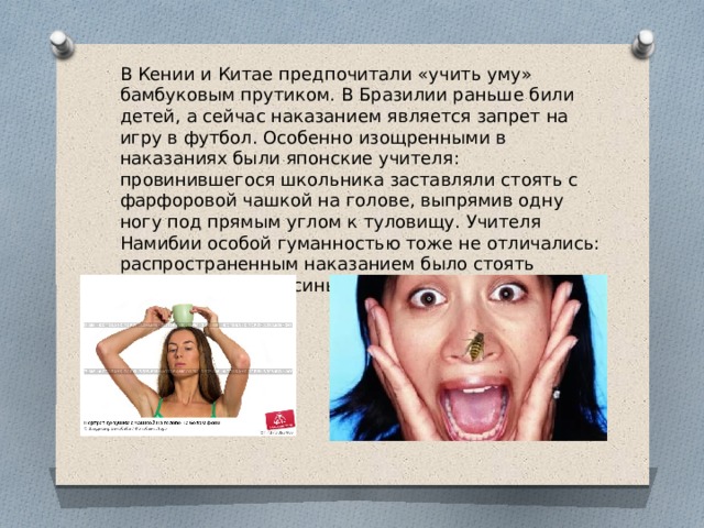 В Кении и Китае предпочитали «учить уму» бамбуковым прутиком. В Бразилии раньше били детей, а сейчас наказанием является запрет на игру в футбол. Особенно изощренными в наказаниях были японские учителя: провинившегося школьника заставляли стоять с фарфоровой чашкой на голове, выпрямив одну ногу под прямым углом к туловищу. Учителя Намибии особой гуманностью тоже не отличались: распространенным наказанием было стоять неподвижно под осиным гнездом. 