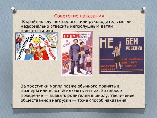 Советские наказания  В крайних случаях педагог или руководитель могли неформально отвесить непослушным детям подзатыльники. За проступки могли позже обычного принять в пионеры или вовсе исключить из них. За плохое поведение — вызвать родителей в школу. Увеличение общественной нагрузки — тоже способ наказания. 