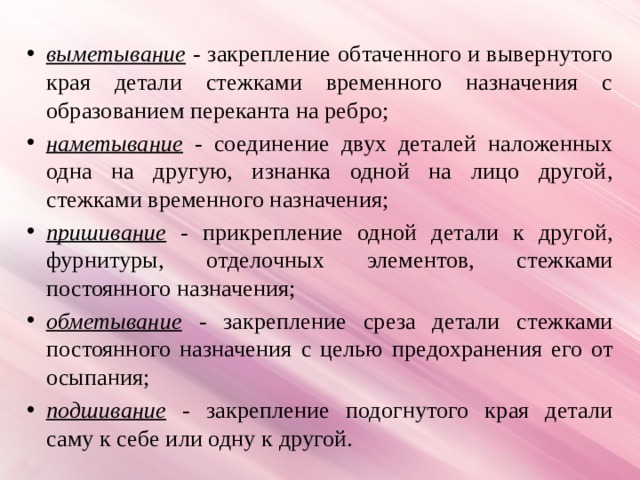 выметывание - закрепление обтаченного и вывернутого края детали стежками временного назначения с образованием переканта на ребро; наметывание - соединение двух деталей наложенных одна на другую, изнанка одной на лицо другой, стежками временного назначения; пришивание  - прикрепление одной детали к другой, фурнитуры, отделочных элементов, стежками постоянного назначения; обметывание  - закрепление среза детали стежками постоянного назначения с целью предохранения его от осыпания; подшивание  - закрепление подогнутого края детали саму к себе или одну к другой. 