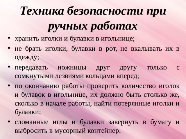 Техника безопасности при ручных работах хранить иголки и булавки в игольнице; не брать иголки, булавки в рот, не вкалывать их в одежду; передавать ножницы друг другу только с сомкнутыми лезвиями кольцами вперед; по окончанию работы проверить количество иголок и булавок в игольнице, их должно быть столько же, сколько в начале работы, найти потерянные иголки и булавки; сломанные иглы и булавки завернуть в бумагу и выбросить в мусорный контейнер. 