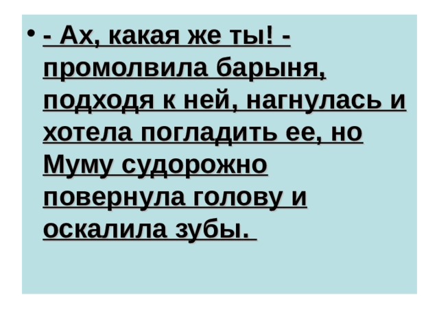 - Ах, какая же ты! - промолвила барыня, подходя к ней, нагнулась и хотела погладить ее, но Муму судорожно повернула голову и оскалила зубы. 
