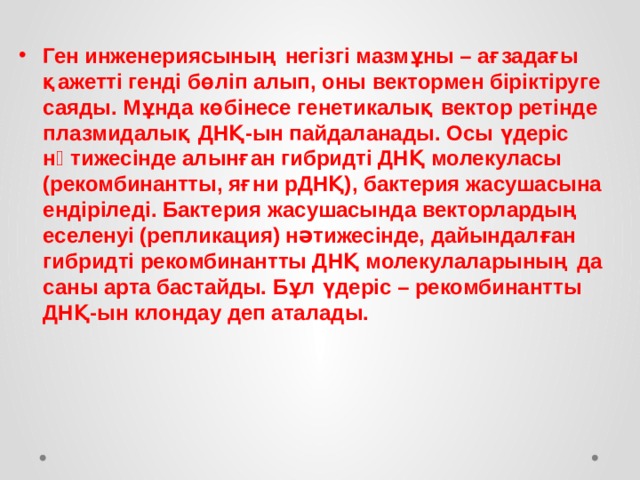  Ген инженериясының негізгі мазмұны – ағзадағы қажетті генді бөліп алып, оны вектормен біріктіруге саяды. Мұнда көбінесе генетикалық вектор ретінде плазмидалық ДНҚ-ын пайдаланады. Осы үдеріс нəтижесінде алынған гибридті ДНҚ молекуласы (рекомбинантты, яғни рДНҚ), бактерия жасушасына ендіріледі. Бактерия жасушасында векторлардың еселенуі (репликация) нəтижесінде, дайындалған гибридті рекомбинантты ДНҚ молекулаларының да саны арта бастайды. Бұл үдеріс – рекомбинантты ДНҚ-ын клондау деп аталады. 
