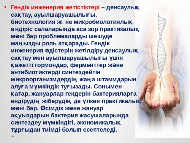 Гендік инженерия жетістіктері – денсаулық сақтау, ауылшаруашылығы, биотехнология жəне микробиологиялық өндіріс салаларында аса зор практикалық мəні бар проблемаларды шешуде маңызды роль атқарады. Гендік инженерия əдістерін жетілдіру денсаулық сақтау мен ауылшаруашылығы үшін қажетті гормондар, ферменттер жəне антибиотиктерді синтездейтін микроорганизмдердің жаңа штаммдарын алуға мүмкіндік туғызады. Сонымен қатар, жануарлар гендерін бактерияларға ендірудің жіберудің де үлкен практикалық мəні бар. Өсімдік жəне жануар ақуыздарын бактерия жасушаларында синтездеу мүмкіндігі, экономикалық тұрғыдан тиімді болып есептеледі.   