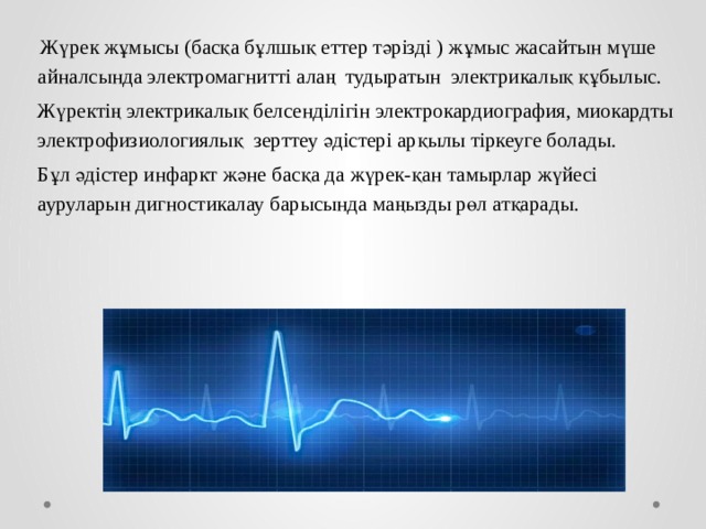  Жүрек жұмысы (басқа бұлшық еттер тәрізді ) жұмыс жасайтын мүше айналсында электромагнитті алаң тудыратын электрикалық құбылыс. Жүректің электрикалық белсенділігін электрокардиография, миокардты электрофизиологиялық зерттеу әдістері арқылы тіркеуге болады. Бұл әдістер инфаркт және басқа да жүрек-қан тамырлар жүйесі ауруларын дигностикалау барысында маңызды рөл атқарады. 
