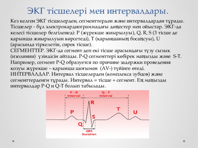  ЭКГ тісшелері мен интервалдары. Кез келген ЭКГ тісшелерден, сегменттерден және интервалдардан тұрады. Тісшелер - бұл электрокардиограммадағы дөңестер мен ойыстар. ЭКГ-да келесі тісшелер белгіленеді: P (жүрекше жиырылуы), Q, R, S (3 тісше де қарынша жиырылуын көрсетеді), T (қарыншаның босаңсуы), U (арасында тіркелетін, сирек тісше). СЕГМЕНТТЕР. ЭКГ-да сегмент деп екі тісше арасындағы түзу сызық (изолинии) үзіндісін айтады. P-Q сегменттері көбірек маңызды және S-T. Например, сегмент P-Q образуется по причине задержки проведения қозуы жүрекше – қарынша шоғымен (AV-) түйінге өтеді. ИНТЕРВАЛДАР. Интервал тісшелерден (комплекса зубцов) және сегменттерденгн тұрады. Интервал = тісше + сегмент. Ең маңызды интервалдар P-Q и Q-T болып табылады. 