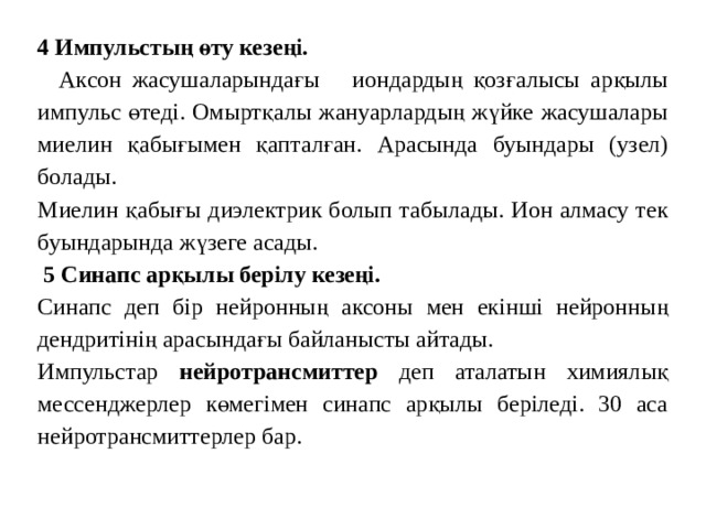    4 Импульстың өту кезеңі.  Аксон жасушаларындағы иондардың қозғалысы арқылы импульс өтеді. Омыртқалы жануарлардың жүйке жасушалары миелин қабығымен қапталған. Арасында буындары (узел) болады. Миелин қабығы диэлектрик болып табылады. Ион алмасу тек буындарында жүзеге асады.  5 Синапс арқылы берілу кезеңі. Синапс деп бір нейронның аксоны мен екінші нейронның дендритінің арасындағы байланысты айтады. Импульстар нейротрансмиттер деп аталатын химиялық мессенджерлер көмегімен синапс арқылы беріледі. 30 аса нейротрансмиттерлер бар. 