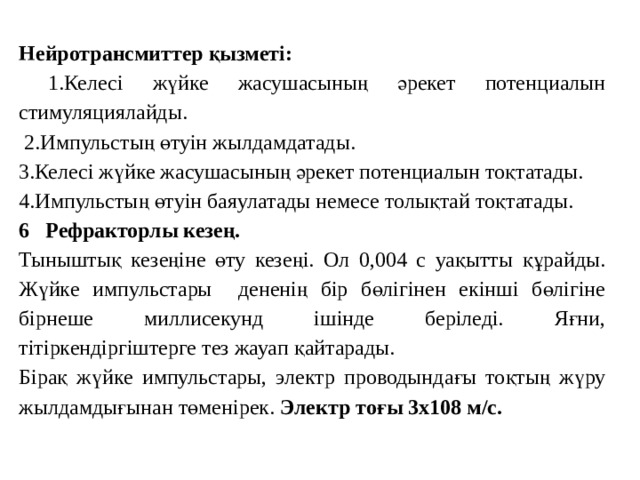Нейротрансмиттер қызметі:  1.Келесі жүйке жасушасының әрекет потенциалын стимуляциялайды.  2.Импульстың өтуін жылдамдатады. 3.Келесі жүйке жасушасының әрекет потенциалын тоқтатады. 4.Импульстың өтуін баяулатады немесе толықтай тоқтатады. 6 Рефракторлы кезең. Тыныштық кезеңіне өту кезеңі. Ол 0,004 с уақытты құрайды. Жүйке импульстары дененің бір бөлігінен екінші бөлігіне бірнеше миллисекунд ішінде беріледі. Яғни, тітіркендіргіштерге тез жауап қайтарады. Бірақ жүйке импульстары, электр проводындағы тоқтың жүру жылдамдығынан төменірек. Электр тоғы 3х108 м/с. 