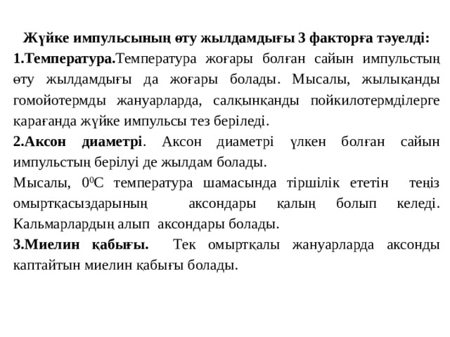 Жүйке импульсының өту жылдамдығы 3 факторға тәуелді: 1.Температура. Температура жоғары болған сайын импульстың өту жылдамдығы да жоғары болады. Мысалы, жылықанды гомойотермды жануарларда, салқынқанды пойкилотермділерге қарағанда жүйке импульсы тез беріледі. 2.Аксон диаметрі . Аксон диаметрі үлкен болған сайын импульстың берілуі де жылдам болады. Мысалы, 0 0 С температура шамасында тіршілік ететін теңіз омыртқасыздарының аксондары қалың болып келеді. Кальмарлардың алып аксондары болады. 3.Миелин қабығы. Тек омыртқалы жануарларда аксонды каптайтын миелин қабығы болады. 