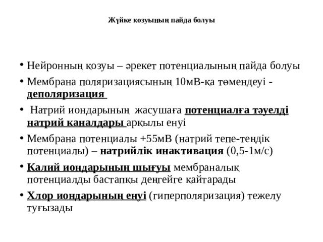 Жүйке қозуының пайда болуы   Нейронның қозуы – әрекет потенциалының пайда болуы Мембрана поляризациясының 10мВ-қа төмендеуі - деполяризация  Натрий иондарының жасушаға потенциалға тәуелді натрий каналдары арқылы енуі Мембрана потенциалы +55мВ (натрий тепе-теңдік потенциалы) – натрийлік инактивация (0,5-1м/с) Калий иондарының шығуы мембраналық потенциалды бастапқы деңгейге қайтарады Хлор иондарының енуі (гиперполяризация) тежелу туғызады 