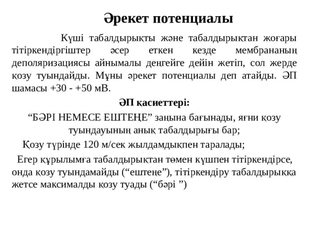 Әрекет потенциалы  Күші табалдырықты және табалдырықтан жоғары тітіркендіргіштер әсер еткен кезде мембрананың деполяризациясы айнымалы деңгейге дейін жетіп, сол жерде қозу туындайды. Мұны әрекет потенциалы деп атайды. ӘП шамасы +30 - +50 мВ. ӘП қасиеттері: “ БӘРІ НЕМЕСЕ ЕШТЕҢЕ”  заңына бағынады, яғни қозу туындауының анық табалдырығы бар;  Қозу түрінде 120 м/сек жылдамдықпен таралады;  Егер құрылымға табалдырықтан төмен күшпен тітіркендірсе, онда қозу туындамайды (“ештеңе”), тітіркендіру табалдырыққа жетсе максималды қозу туады (“бәрі ”) 