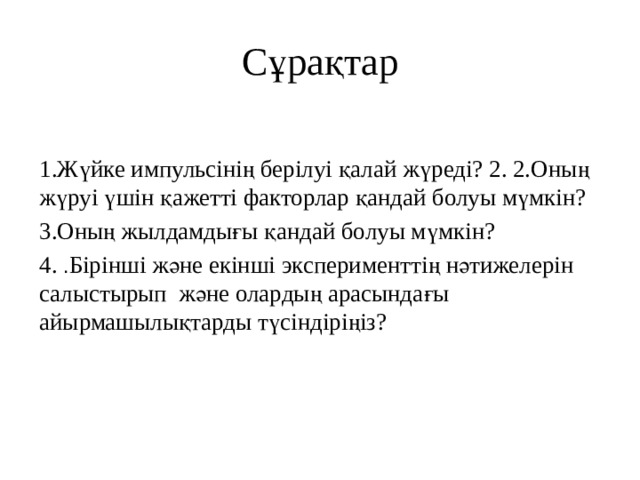 Сұрақтар 1.Жүйке импульсінің берілуі қалай жүреді? 2. 2.Оның жүруі үшін қажетті факторлар қандай болуы мүмкін? 3.Оның жылдамдығы қандай болуы мүмкін? 4. . Бірінші және екінші эксперименттің нәтижелерін салыстырып және олардың арасындағы айырмашылықтарды түсіндіріңіз? 