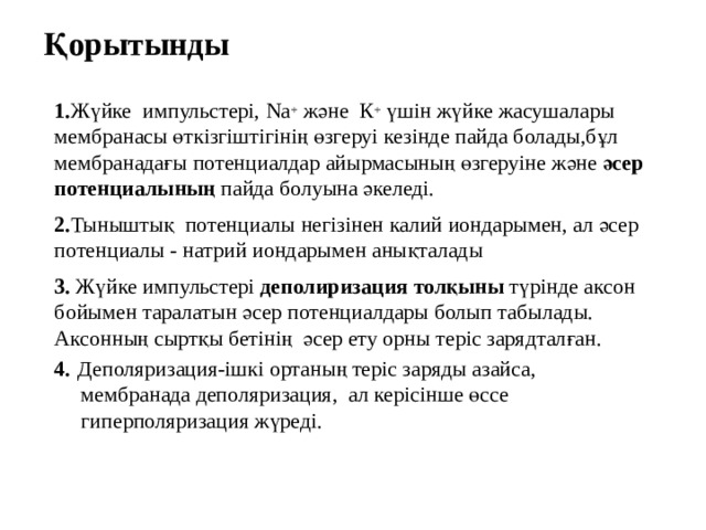 Қорытынды 1. Жүйке импульстері, Na + және К + үшін жүйке жасушалары мембранасы өткізгіштігінің өзгеруі кезінде пайда болады,бұл мембранадағы потенциалдар айырмасының өзгеруіне және әсер потенциалының пайда болуына әкеледі. 2. Тыныштық потенциалы негізінен калий иондарымен, ал әсер потенциалы - натрий иондарымен анықталады 3. Жүйке импульстері деполиризация толқыны түрінде аксон бойымен таралатын әсер потенциалдары болып табылады. Аксонның сыртқы бетінің әсер ету орны теріс зарядталған. 4.  Деполяризация-ішкі ортаның теріс заряды азайса, мембранада деполяризация, ал керісінше өссе гиперполяризация жүреді.   