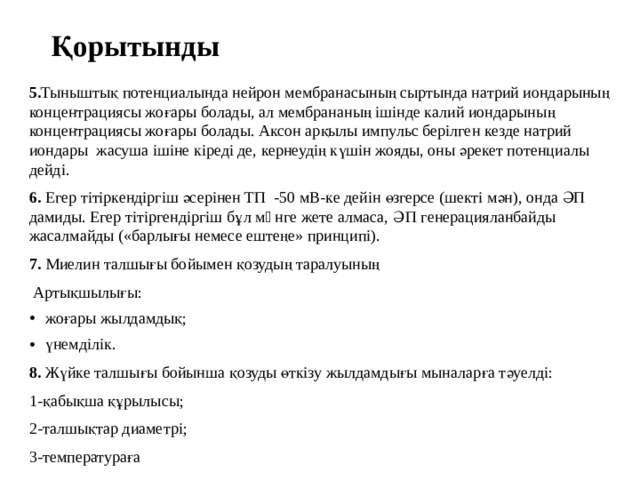 Қорытынды 5. Тыныштық потенциалында нейрон мембранасының сыртында натрий иондарының концентрациясы жоғары болады, ал мембрананың ішінде калий иондарының концентрациясы жоғары болады. Аксон арқылы импульс берілген кезде натрий иондары жасуша ішіне кіреді де, кернеудің күшін жояды, оны әрекет потенциалы дейді. 6. Егер тітіркендіргіш әсерінен ТП -50 мВ-ке дейін өзгерсе (шекті мән), онда ӘП дамиды. Егер тітіргендіргіш бұл мəнге жете алмаса, ӘП генерацияланбайды жасалмайды («барлығы немесе ештеңе» принципі). 7. Миелин талшығы бойымен қозудың таралуының  Артықшылығы: жоғары жылдамдық; үнемділік. 8. Жүйке талшығы бойынша қозуды өткізу жылдамдығы мыналарға тәуелді: 1-қабықша құрылысы; 2-талшықтар диаметрі; 3-температураға 