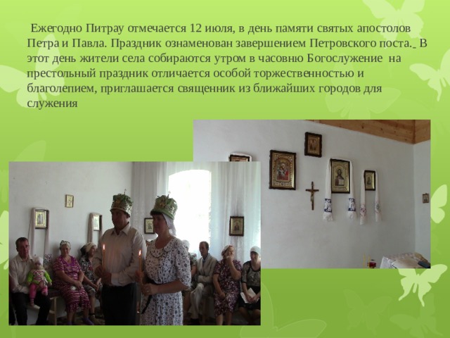  Ежегодно Питрау отмечается 12 июля, в день памяти святых апостолов Петра и Павла. Праздник ознаменован завершением Петровского поста.   В этот день жители села собираются утром в часовню Богослужение на престольный праздник отличается особой торжественностью и благолепием, приглашается священник из ближайших городов для служения 