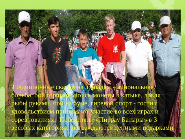 Традиционные скачки на лошадях, национальная борьба, бой горшков, поиск монеты в катыке, ловля рыбы руками, бой на буме, гиревой спорт - гости с удовольствием принимают участие во всех играх и соревнованиях.  Победители «Питрау Батыры» в 3 весовых категориях награждаются ценными подарками 