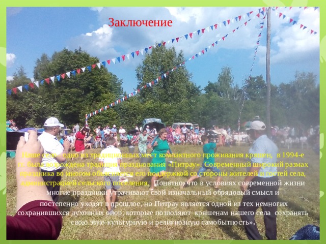 Заключение Наше село– одно из традиционных мест компактного проживания кряшен, в 1994-е гг. была возрождена традиция празднования «Питрау». Современный широкий размах праздника во многом объясняется его поддержкой со стороны жителей и гостей села, администрацией сельского поселения. Понятно, что в условиях современной жизни многие праздники утрачивают свой изначальный обрядовый смысл и  постепенно уходят в прошлое, но Питрау является одной из тех немногих сохранившихся духовных опор, которые позволяют кряшенам нашего села сохранять свою этно-культурную и религиозную самобытность» . 
