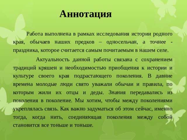 Аннотация  Работа выполнена в рамках исследования истории родного края, обычаев наших предков – односельчан, а точнее - праздника, которое считается самым почитаемым в нашем селе.  Актуальность данной работы связана с сохранением традиций кряшен и необходимостью приобщения к истории и культуре своего края подрастающего поколения. В давние времена молодые люди свято уважали обычаи и правила, по которым жили их отцы и деды. Знания передавались из поколения в поколение. Мы хотим, чтобы между поколениями укреплялась связь. Как важно задуматься об этом сейчас, именно тогда, когда нить, соединяющая поколения между собой становится все тоньше и тоньше. 