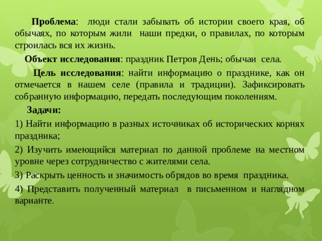  Проблема : люди стали забывать об истории своего края, об обычаях, по которым жили наши предки, о правилах, по которым строилась вся их жизнь.  Объект исследования : праздник Петров День; обычаи села.  Цель исследования : найти информацию о празднике, как он отмечается в нашем селе (правила и традиции). Зафиксировать собранную информацию, передать последующим поколениям.  Задачи: 1) Найти информацию в разных источниках об исторических корнях праздника; 2) Изучить имеющийся материал по данной проблеме на местном уровне через сотрудничество с жителями села. 3) Раскрыть ценность и значимость обрядов во время праздника. 4) Представить полученный материал в письменном и наглядном варианте . 