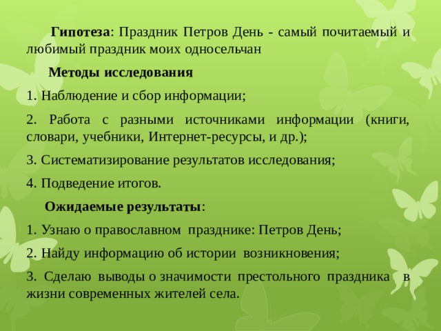  Гипотеза : Праздник Петров День - самый почитаемый и любимый праздник моих односельчан  Методы исследования 1. Наблюдение и сбор информации; 2. Работа с разными источниками информации (книги, словари, учебники, Интернет-ресурсы, и др.); 3. Систематизирование результатов исследования; 4. Подведение итогов.  Ожидаемые результаты : 1. Узнаю о православном празднике: Петров День; 2. Найду информацию об истории возникновения; 3. Сделаю выводы о значимости престольного праздника в жизни современных жителей села. 