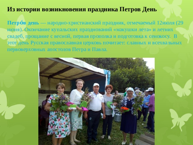 Из истории возникновения праздника Петров День Петро́в день  — народно-христианский праздник, отмечаемый 12июля (29 июня). Окончание купальских празднований «макушки лета» и летних свадеб, прощание с весной, первая прополка и подготовка к сенокосу.   В этот день Русская православная церковь почитает: славных и всехвальных первоверховных апостолов Петра и Павла .   