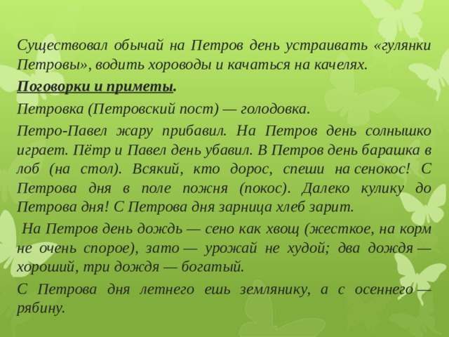  Существовал обычай на Петров день устраивать «гулянки Петровы», водить хороводы и качаться на качелях. Поговорки и приметы . Петровка (Петровский пост) — голодовка. Петро-Павел жару прибавил. На Петров день солнышко играет. Пётр и Павел день убавил. В Петров день барашка в лоб (на стол). Всякий, кто дорос, спеши на сенокос! С Петрова дня в поле пожня (покос). Далеко кулику до Петрова дня! С Петрова дня зарница хлеб зарит.  На Петров день дождь — сено как хвощ (жесткое, на корм не очень спорое), зато — урожай не худой; два дождя — хороший, три дождя — богатый. С Петрова дня летнего ешь землянику, а с осеннего — рябину. 