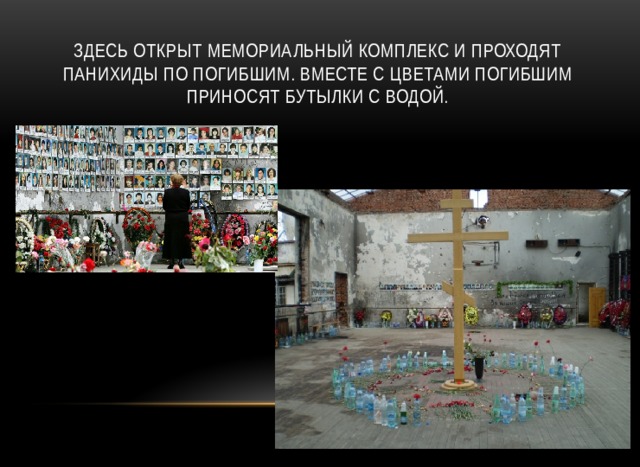Здесь открыт мемориальный комплекс и проходят панихиды по погибшим. Вместе с цветами погибшим приносят бутылки с водой. 