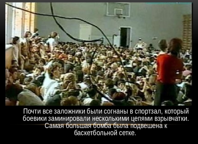  Почти все заложники были согнаны в спортзал, который боевики заминировали несколькими цепями взрывчатки. Самая большая бомба была подвешена к баскетбольной сетке. 