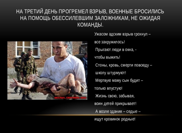 На третий день прогремел взрыв, военные бросились на помощь обессилевшим заложникам, не ожидая команды. Ужасом адским взрыв грохнул – все закружилось!   Прыгают люди в окна, - чтобы выжить!   Стоны, кровь, смерти повсюду –  школу штурмуют!  Мертвую маму сын будит – только впустую!   Жизнь свою, забывая, воин детей прикрывает!   А возле здания – седые – ищут кровинок родные!   
