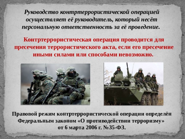 Руководство контртеррористической операцией осуществляет её руководитель, который несёт персональную ответственность за её проведение.  Контртеррористическая операция проводится для пресечения террористического акта, если его пресечение иными силами или способами невозможно. Правовой режим контртеррористической операции определён Федеральным законом «О противодействии терроризму» от 6 марта 2006 г. №35-ФЗ. 