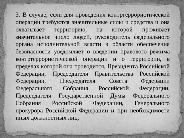 3. В случае, если для проведения контртеррористической операции требуются значительные силы и средства и она охватывает территорию, на которой проживает значительное число людей, руководитель федерального органа исполнительной власти в области обеспечения безопасности уведомляет о введении правового режима контртеррористической операции и о территории, в пределах которой она проводится, Президента Российской Федерации, Председателя Правительства Российской Федерации, Председателя Совета Федерации Федерального Собрания Российской Федерации, Председателя Государственной Думы Федерального Собрания Российской Федерации, Генерального прокурора Российской Федерации и при необходимости иных должностных лиц. 