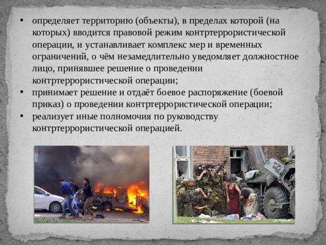 определяет территорию (объекты), в пределах которой (на которых) вводится правовой режим контртеррористической операции, и устанавливает комплекс мер и временных ограничений, о чём незамедлительно уведомляет должностное лицо, принявшее решение о проведении контртеррористической операции; принимает решение и отдаёт боевое распоряжение (боевой приказ) о проведении контртеррористической операции; реализует иные полномочия по руководству контртеррористической операцией. 