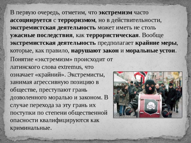 В первую очередь, отметим, что экстремизм часто ассоциируется с терроризмом , но в действительности, экстремистская деятельность может иметь не столь ужасные последствия , как террористическая . Вообще экстремистская деятельность предполагает крайние меры , которые, как правило, нарушают закон и моральные устои . Понятие «экстремизм» происходит от латинского слова extremus, что означает «крайний». Экстремисты, занимая агрессивную позицию в обществе, преступают грань дозволенного моралью и законом. В случае перехода за эту грань их поступки по степени общественной опасности квалифицируются как криминальные. 