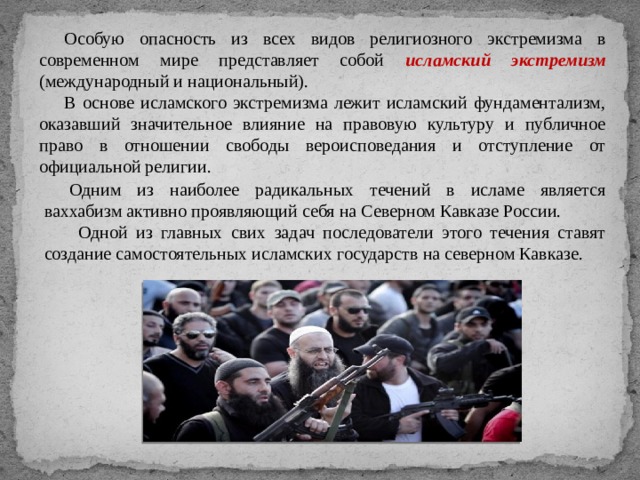 Особую опасность из всех видов религиозного экстремизма в современном мире представляет собой исламский экстремизм (международный и национальный). В основе исламского экстремизма лежит исламский фундаментализм, оказавший значительное влияние на правовую культуру и публичное право в отношении свободы вероисповедания и отступление от официальной религии. Одним из наиболее радикальных течений в исламе является ваххабизм активно проявляющий себя на Северном Кавказе России.  Одной из главных свих задач последователи этого течения ставят создание самостоятельных исламских государств на северном Кавказе. 