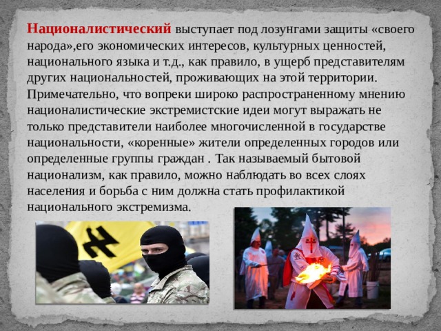 Националистический выступает под лозунгами защиты «своего народа»,его экономических интересов, культурных ценностей, национального языка и т.д., как правило, в ущерб представителям других национальностей, проживающих на этой территории. Примечательно, что вопреки широко распространенному мнению националистические экстремистские идеи могут выражать не только представители наиболее многочисленной в государстве национальности, «коренные» жители определенных городов или определенные группы граждан . Так называемый бытовой национализм, как правило, можно наблюдать во всех слоях населения и борьба с ним должна стать профилактикой национального экстремизма. 
