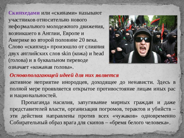 Скинхедами или «скинами» называют участников относительно нового неформального молодежного движения, возникшего в Англии, Европе и Америке во второй половине 20 века. Слово «скинхед» произошло от слияния двух английских слов skin (кожа) и head (голова) и в буквальном переводе означает «кожаная голова». Основополагающей идеей для них является активное неприятие инородцев, доходящее до ненависти. Здесь в полной мере проявляется открытое противостояние лицам иных рас и национальностей.  Пропаганда насилия, запугивание мирных граждан и даже представителей власти, организация погромов, терактов и убийств – эти действия направлены против всех «чужаков» одновременно Собирательный образ врага для скинов – «бремя белого человека». 