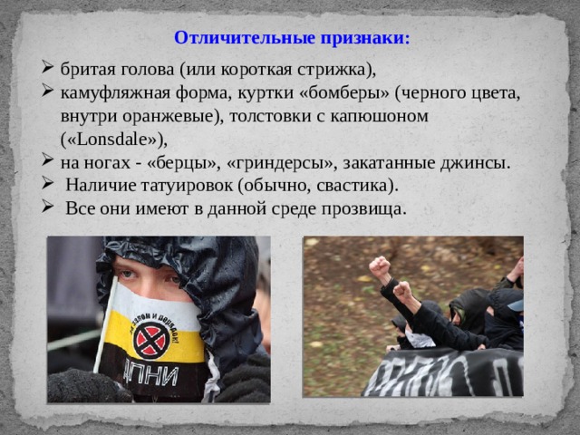 Отличительные признаки : бритая голова (или короткая стрижка), камуфляжная форма, куртки «бомберы» (черного цвета, внутри оранжевые), толстовки с капюшоном («Lonsdale»), на ногах - «берцы», «гриндерсы», закатанные джинсы.  Наличие татуировок (обычно, свастика).  Все они имеют в данной среде прозвища. 