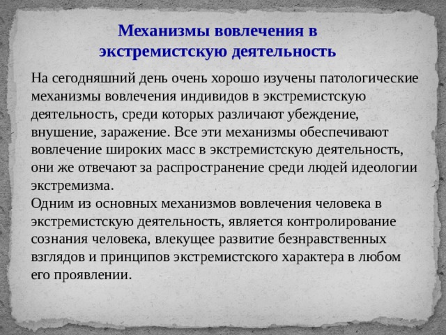 Механизмы вовлечения в экстремистскую деятельность На сегодняшний день очень хорошо изучены патологические механизмы вовлечения индивидов в экстремистскую деятельность, среди которых различают убеждение, внушение, заражение. Все эти механизмы обеспечивают вовлечение широких масс в экстремистскую деятельность, они же отвечают за распространение среди людей идеологии экстремизма. Одним из основных механизмов вовлечения человека в экстремистскую деятельность, является контролирование сознания человека, влекущее развитие безнравственных взглядов и принципов экстремистского характера в любом его проявлении. 