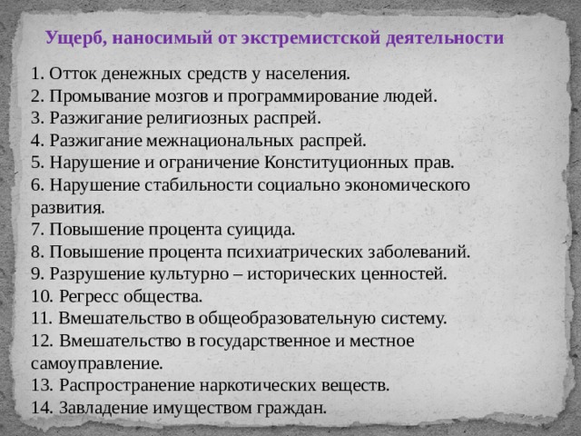 Ущерб, наносимый от экстремистской деятельности 1. Отток денежных средств у населения. 2. Промывание мозгов и программирование людей. 3. Разжигание религиозных распрей. 4. Разжигание межнациональных распрей. 5. Нарушение и ограничение Конституционных прав. 6. Нарушение стабильности социально экономического развития. 7. Повышение процента суицида. 8. Повышение процента психиатрических заболеваний. 9. Разрушение культурно – исторических ценностей. 10. Регресс общества. 11. Вмешательство в общеобразовательную систему. 12. Вмешательство в государственное и местное самоуправление. 13. Распространение наркотических веществ. 14. Завладение имуществом граждан. 