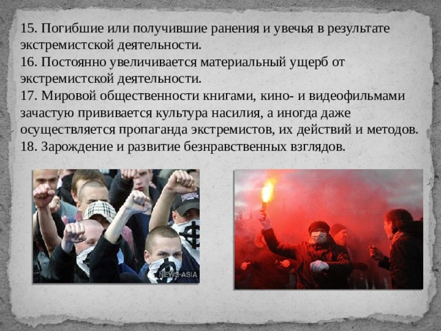 15. Погибшие или получившие ранения и увечья в результате экстремистской деятельности. 16. Постоянно увеличивается материальный ущерб от экстремистской деятельности. 17. Мировой общественности книгами, кино- и видеофильмами зачастую прививается культура насилия, а иногда даже осуществляется пропаганда экстремистов, их действий и методов. 18. Зарождение и развитие безнравственных взглядов. 