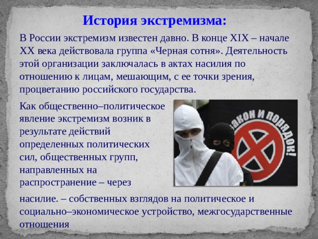 История экстремизма: В России экстремизм известен давно. В конце XIX – начале XX века действовала группа «Черная сотня». Деятельность этой организации заключалась в актах насилия по отношению к лицам, мешающим, с ее точки зрения, процветанию российского государства. Как общественно–политическое явление экстремизм возник в результате действий определенных политических сил, общественных групп, направленных на распространение – через насилие. – собственных взглядов на политическое и социально–экономическое устройство, межгосударственные отношения 