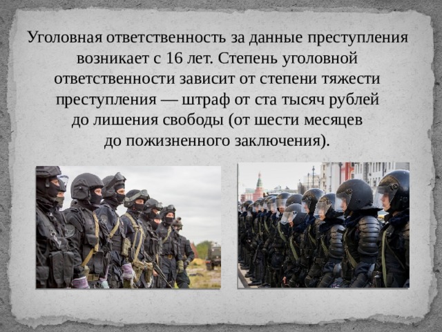 Уголовная ответственность за данные преступления возникает с 16 лет. Степень уголовной ответственности зависит от степени тяжести преступления — штраф от ста тысяч рублей до лишения свободы (от шести месяцев до пожизненного заключения). 